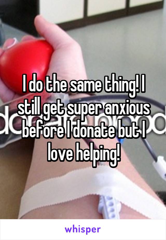 I do the same thing! I still get super anxious before I donate but I love helping!