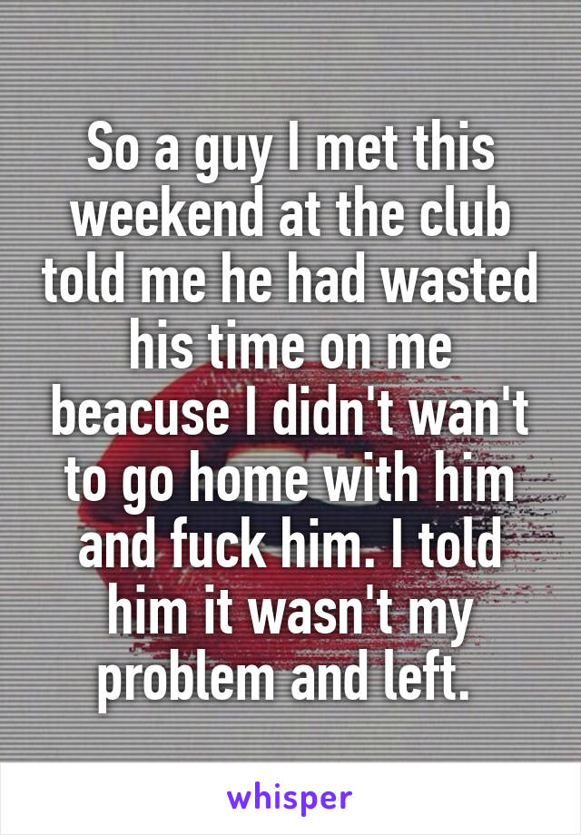 So a guy I met this weekend at the club told me he had wasted his time on me beacuse I didn't wan't to go home with him and fuck him. I told him it wasn't my problem and left. 