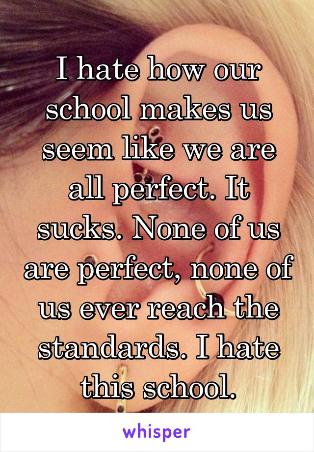 I hate how our school makes us seem like we are all perfect. It sucks. None of us are perfect, none of us ever reach the standards. I hate this school.