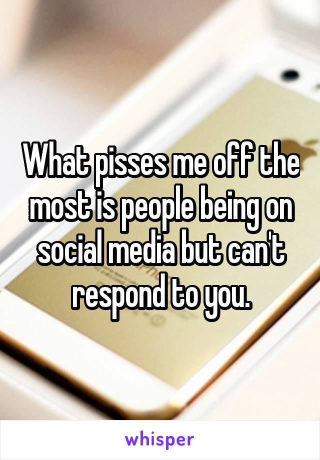 What pisses me off the most is people being on social media but can't respond to you.