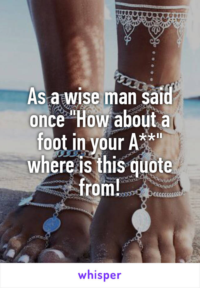 As a wise man said once "How about a foot in your A**" where is this quote from!