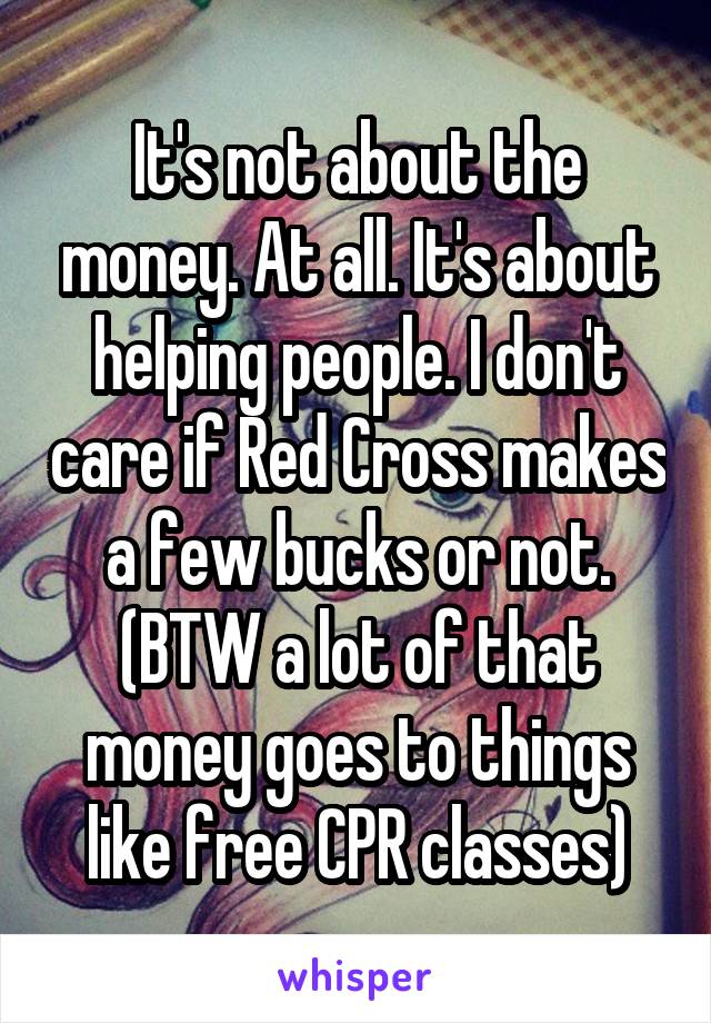 It's not about the money. At all. It's about helping people. I don't care if Red Cross makes a few bucks or not. (BTW a lot of that money goes to things like free CPR classes)