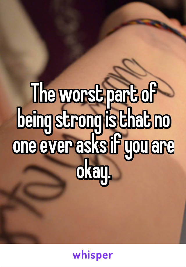 The worst part of being strong is that no one ever asks if you are okay.