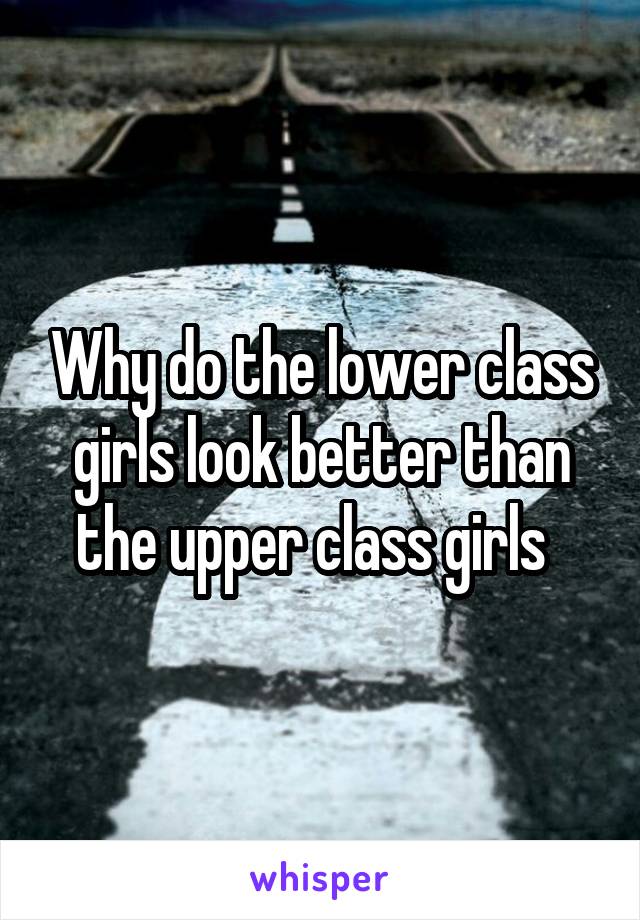 Why do the lower class girls look better than the upper class girls  