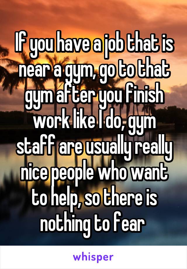 If you have a job that is near a gym, go to that gym after you finish work like I do, gym staff are usually really nice people who want to help, so there is nothing to fear 