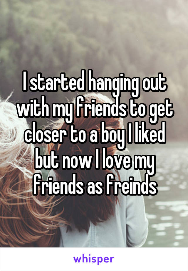 I started hanging out with my friends to get closer to a boy I liked but now I love my friends as freinds