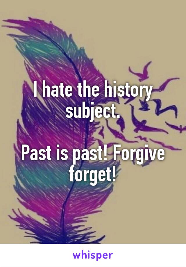 I hate the history subject.

Past is past! Forgive forget!