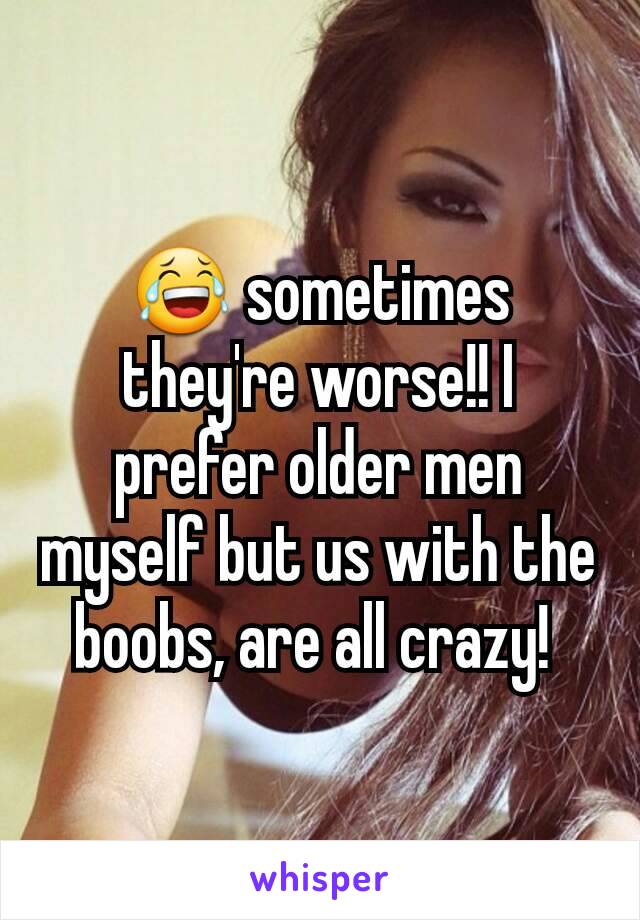 😂 sometimes they're worse!! I prefer older men myself but us with the boobs, are all crazy! 