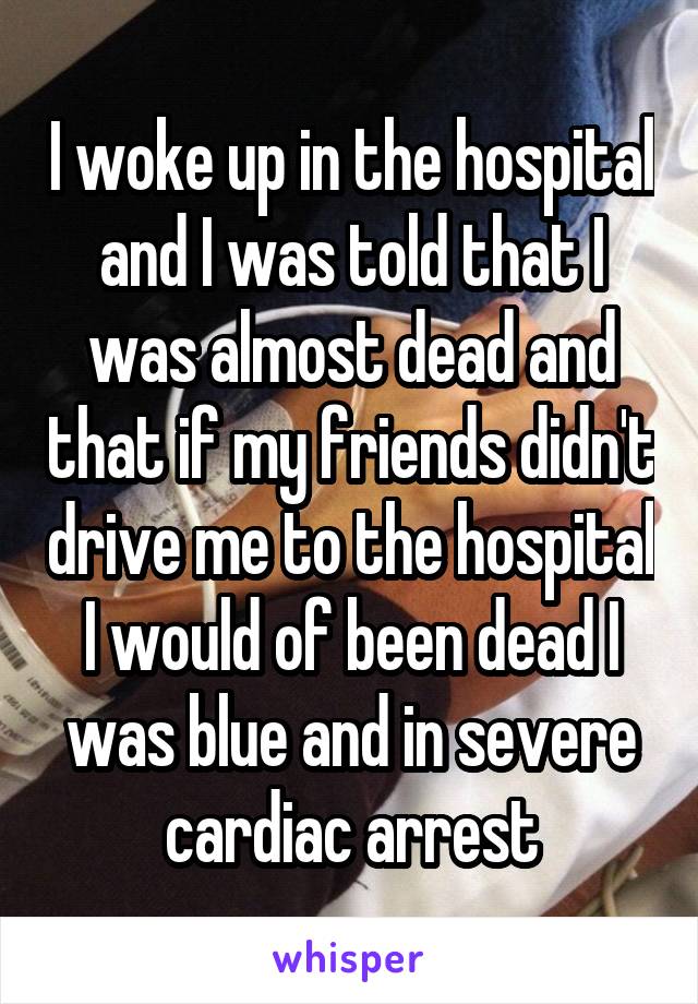 I woke up in the hospital and I was told that I was almost dead and that if my friends didn't drive me to the hospital I would of been dead I was blue and in severe cardiac arrest