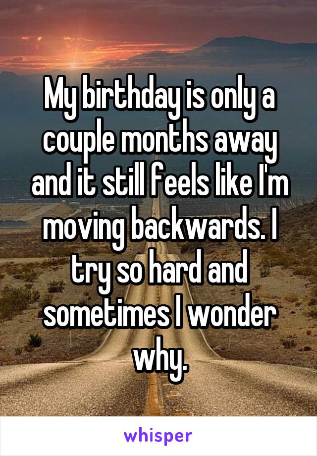 My birthday is only a couple months away and it still feels like I'm moving backwards. I try so hard and sometimes I wonder why.