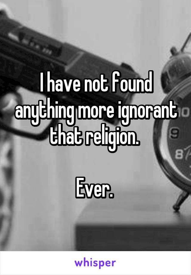 I have not found anything more ignorant that religion. 

Ever. 