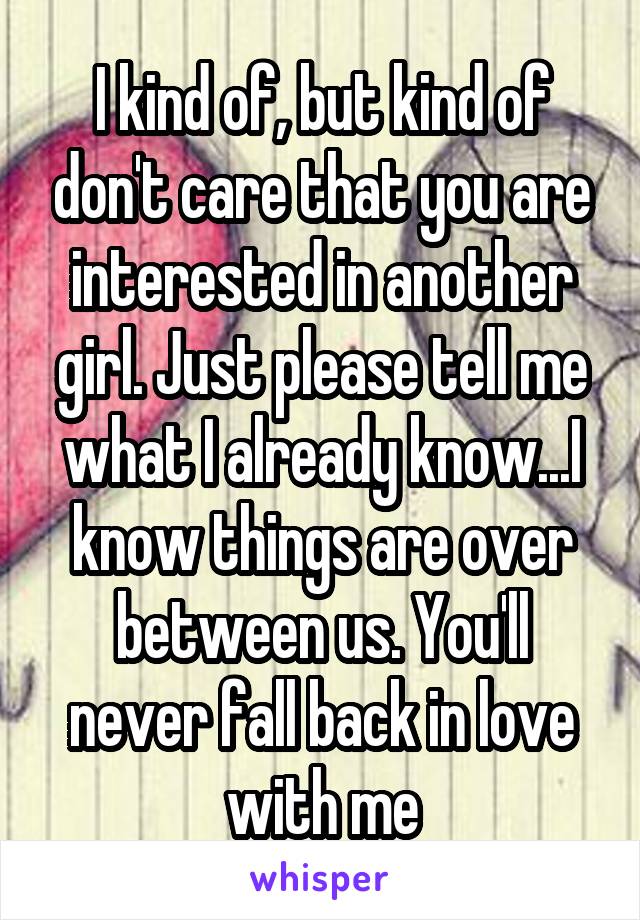 I kind of, but kind of don't care that you are interested in another girl. Just please tell me what I already know...I know things are over between us. You'll never fall back in love with me