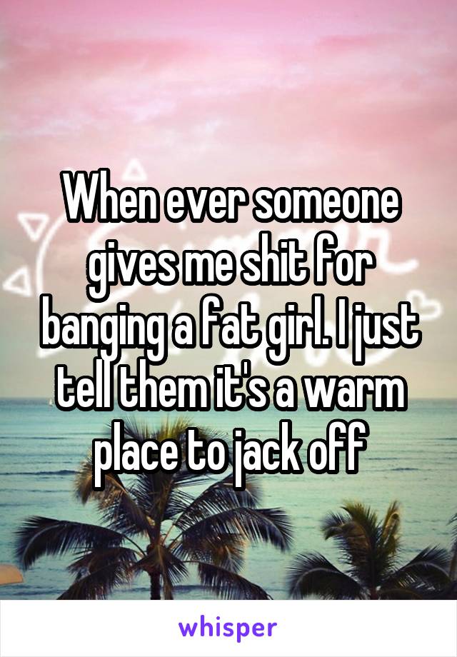 When ever someone gives me shit for banging a fat girl. I just tell them it's a warm place to jack off