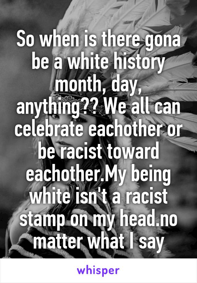 So when is there gona be a white history month, day, anything?? We all can celebrate eachother or be racist toward eachother.My being white isn't a racist stamp on my head.no matter what I say