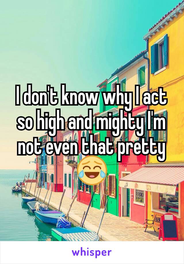 I don't know why I act so high and mighty I'm not even that pretty 😂