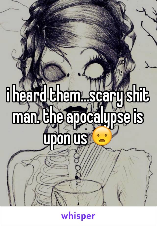 i heard them...scary shit man. the apocalypse is upon us 😦