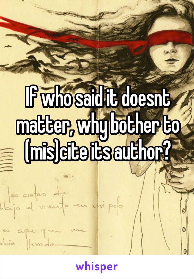 If who said it doesnt matter, why bother to (mis)cite its author?
