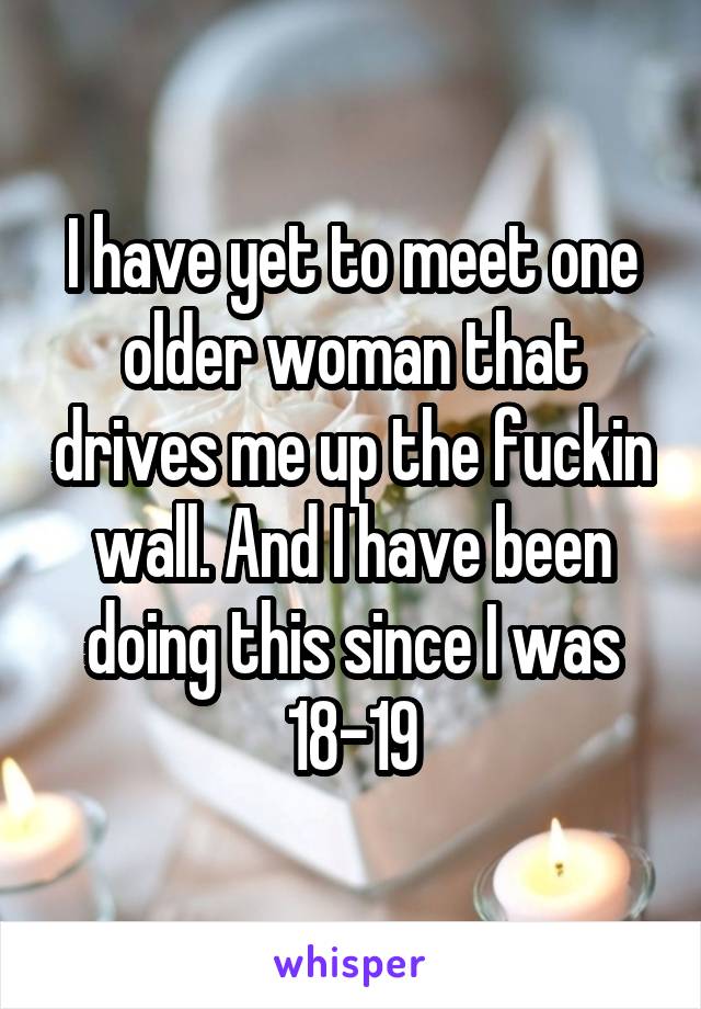 I have yet to meet one older woman that drives me up the fuckin wall. And I have been doing this since I was 18-19