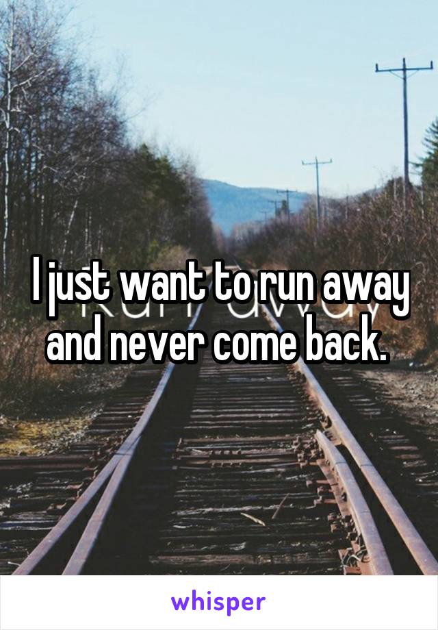 I just want to run away and never come back. 