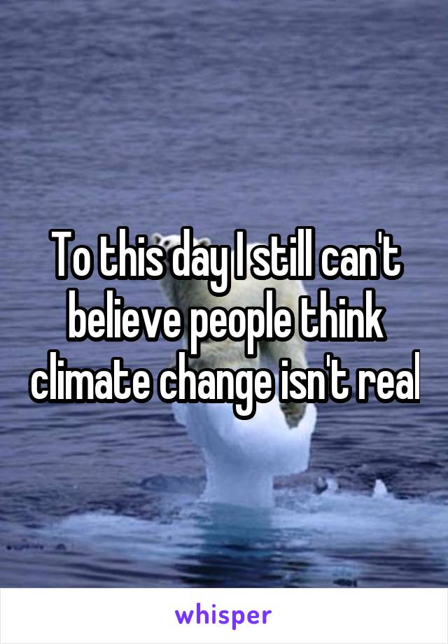 To this day I still can't believe people think climate change isn't real