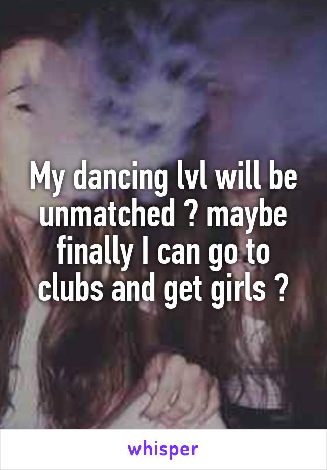 My dancing lvl will be unmatched 💃 maybe finally I can go to clubs and get girls 😂