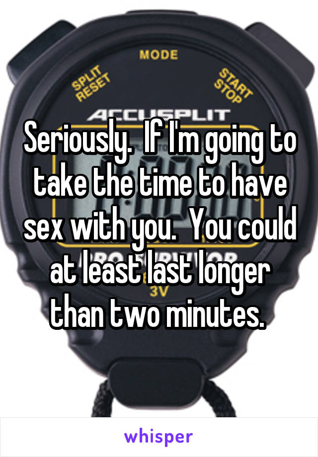 Seriously.  If I'm going to take the time to have sex with you.  You could at least last longer than two minutes. 