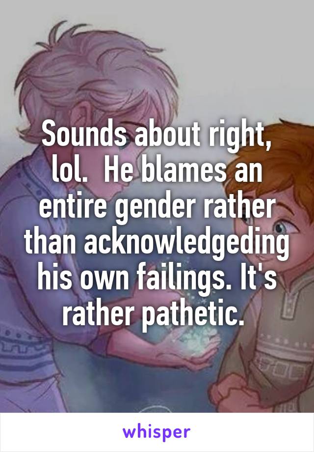 Sounds about right, lol.  He blames an entire gender rather than acknowledgeding his own failings. It's rather pathetic. 