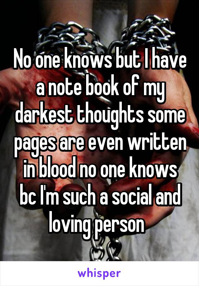 No one knows but I have a note book of my darkest thoughts some pages are even written in blood no one knows bc I'm such a social and loving person  