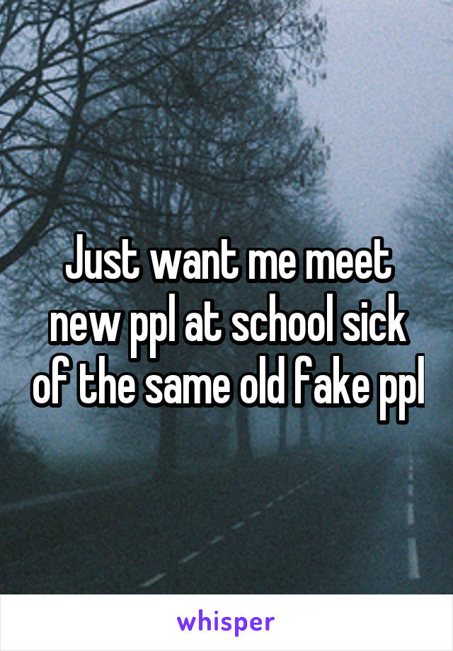 Just want me meet new ppl at school sick of the same old fake ppl