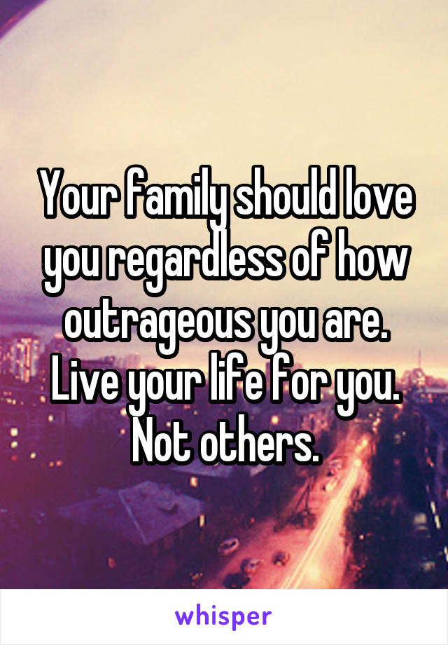 Your family should love you regardless of how outrageous you are. Live your life for you. Not others.