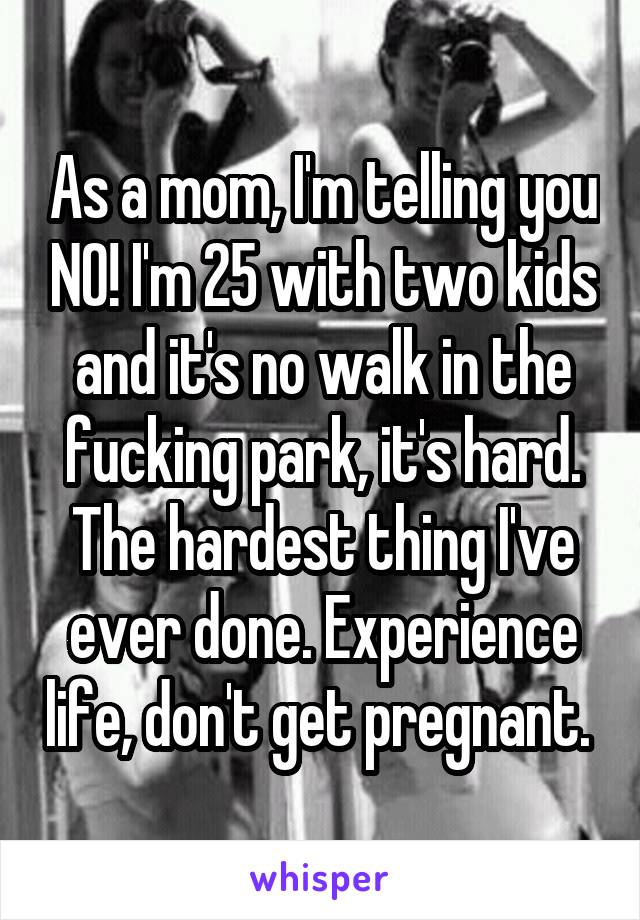 As a mom, I'm telling you NO! I'm 25 with two kids and it's no walk in the fucking park, it's hard. The hardest thing I've ever done. Experience life, don't get pregnant. 