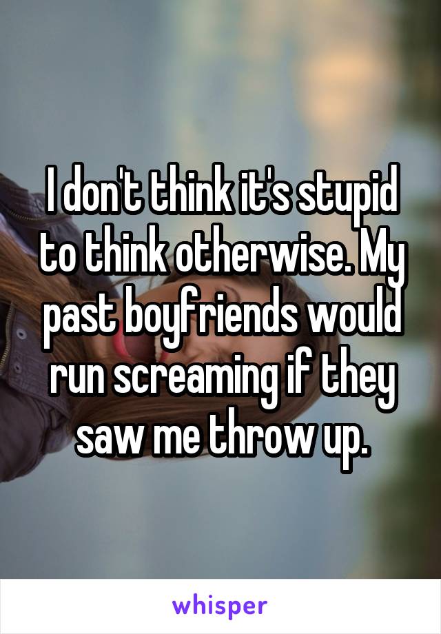 I don't think it's stupid to think otherwise. My past boyfriends would run screaming if they saw me throw up.