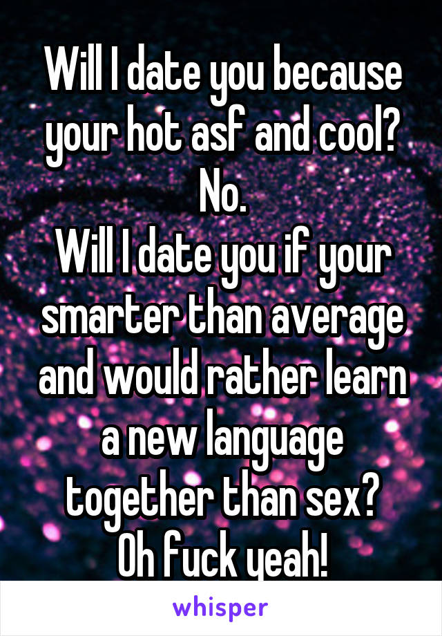 Will I date you because your hot asf and cool?
No.
Will I date you if your smarter than average and would rather learn a new language together than sex?
Oh fuck yeah!