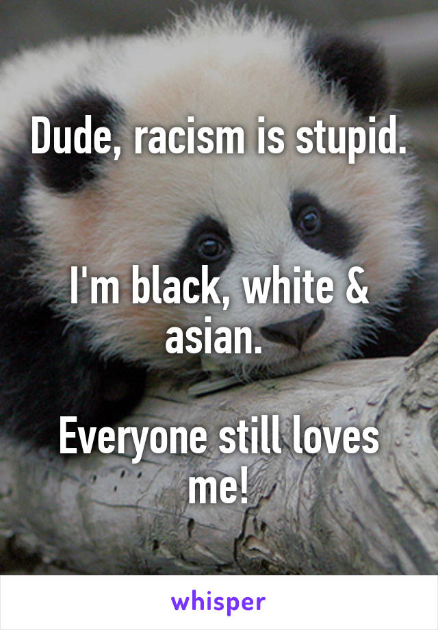 Dude, racism is stupid. 

I'm black, white & asian. 

Everyone still loves me!
