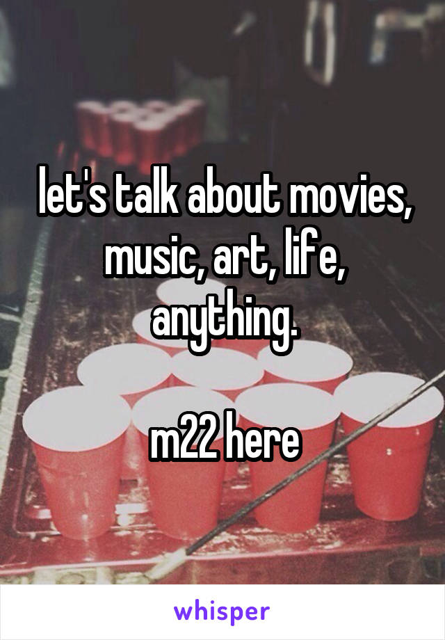 let's talk about movies, music, art, life, anything.

m22 here