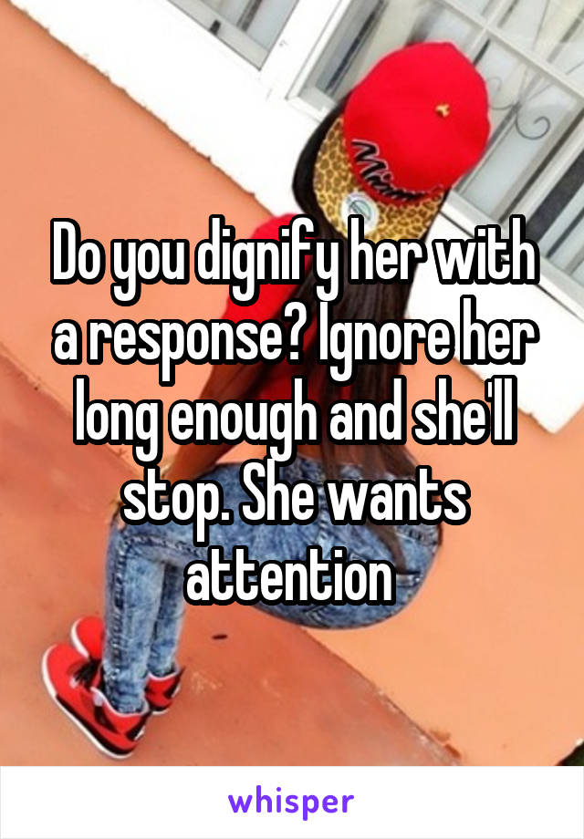 Do you dignify her with a response? Ignore her long enough and she'll stop. She wants attention 