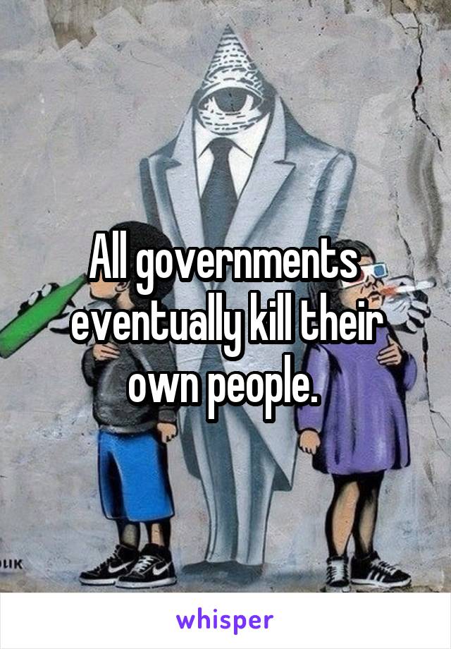 All governments 
eventually kill their own people. 