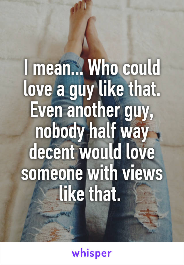 I mean... Who could love a guy like that. Even another guy, nobody half way decent would love someone with views like that. 