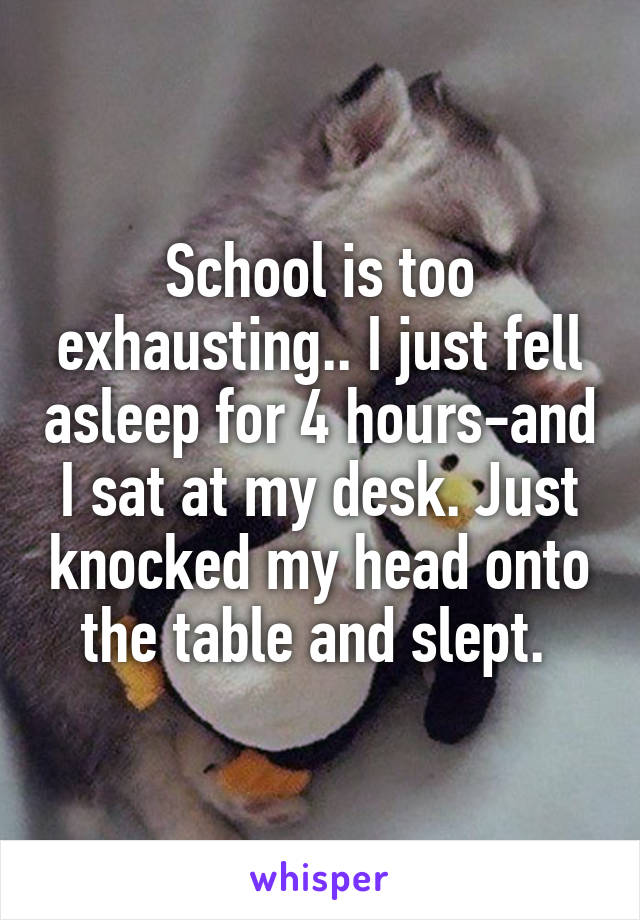 School is too exhausting.. I just fell asleep for 4 hours-and I sat at my desk. Just knocked my head onto the table and slept. 