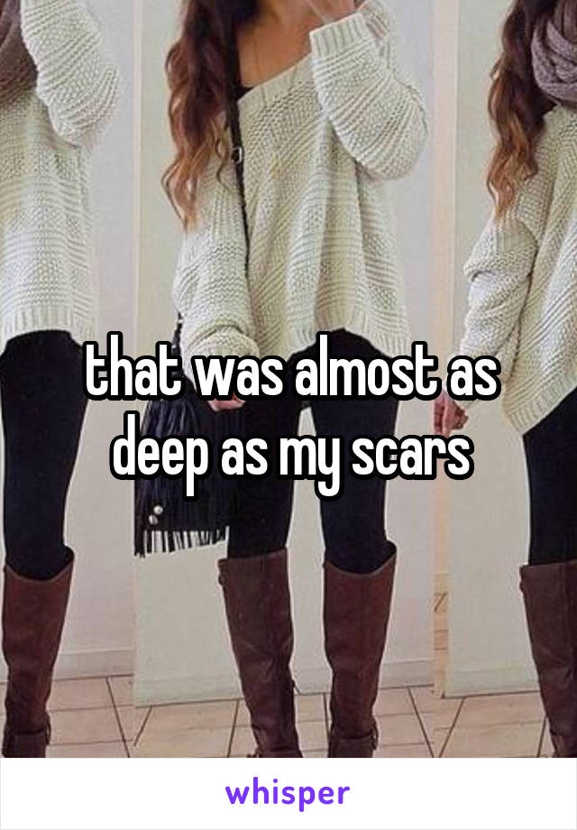 that was almost as deep as my scars