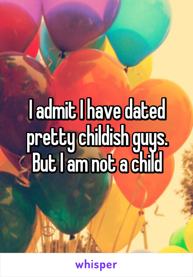 I admit I have dated pretty childish guys. But I am not a child