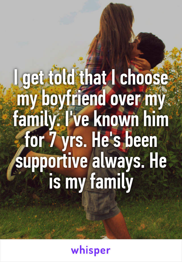 I get told that I choose my boyfriend over my family. I've known him for 7 yrs. He's been supportive always. He is my family