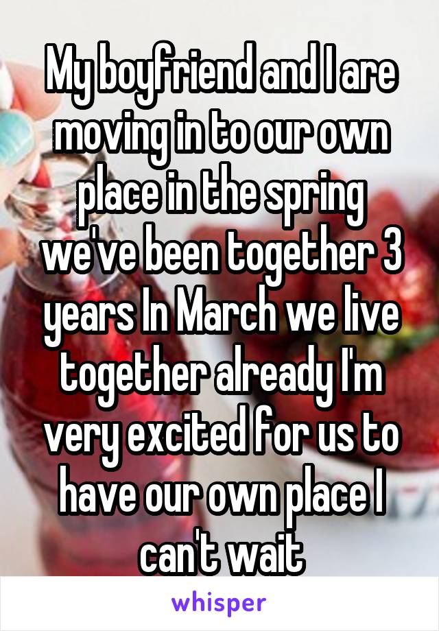 My boyfriend and I are moving in to our own place in the spring we've been together 3 years In March we live together already I'm very excited for us to have our own place I can't wait