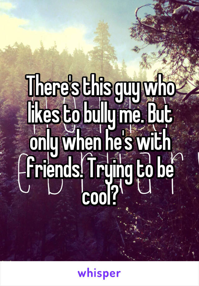 There's this guy who likes to bully me. But only when he's with friends. Trying to be cool?