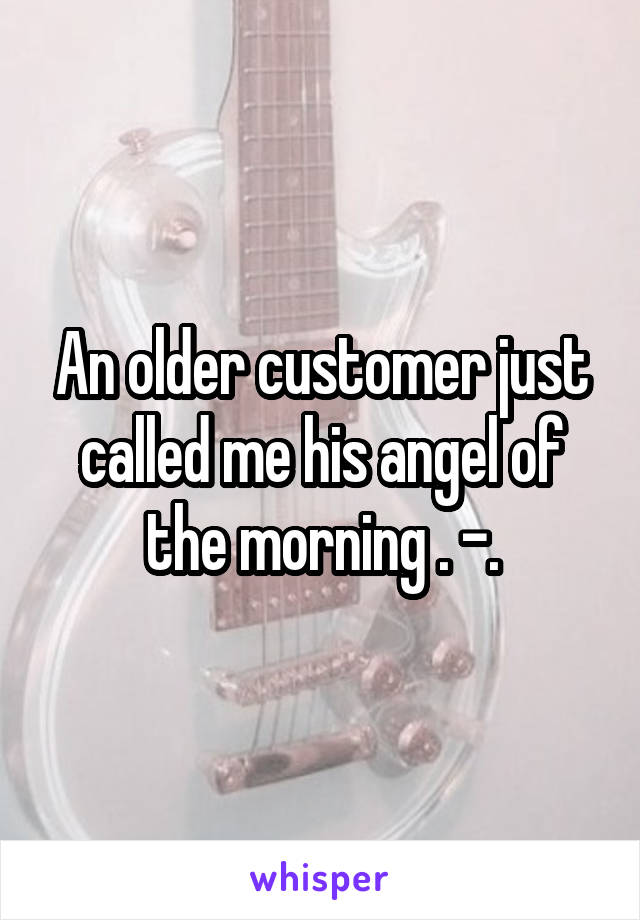 An older customer just called me his angel of the morning . -.