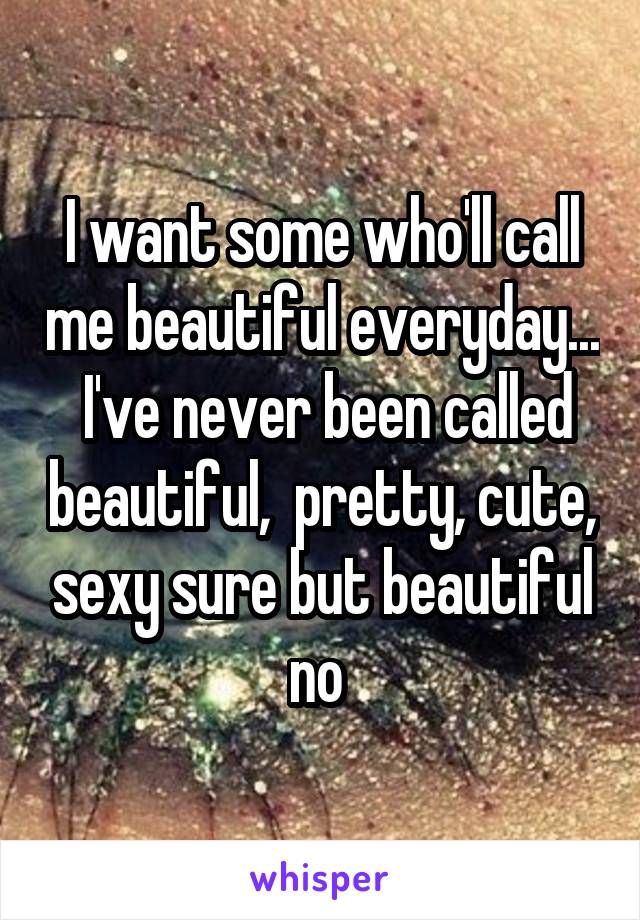 I want some who'll call me beautiful everyday...  I've never been called beautiful,  pretty, cute, sexy sure but beautiful no 