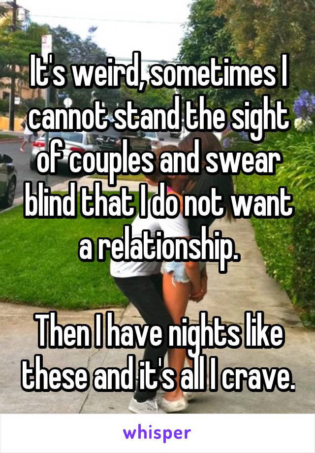 It's weird, sometimes I cannot stand the sight of couples and swear blind that I do not want a relationship.

Then I have nights like these and it's all I crave.