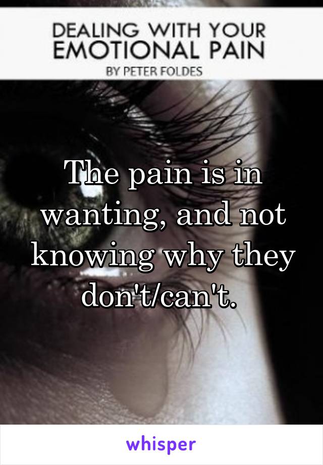 The pain is in wanting, and not knowing why they don't/can't. 