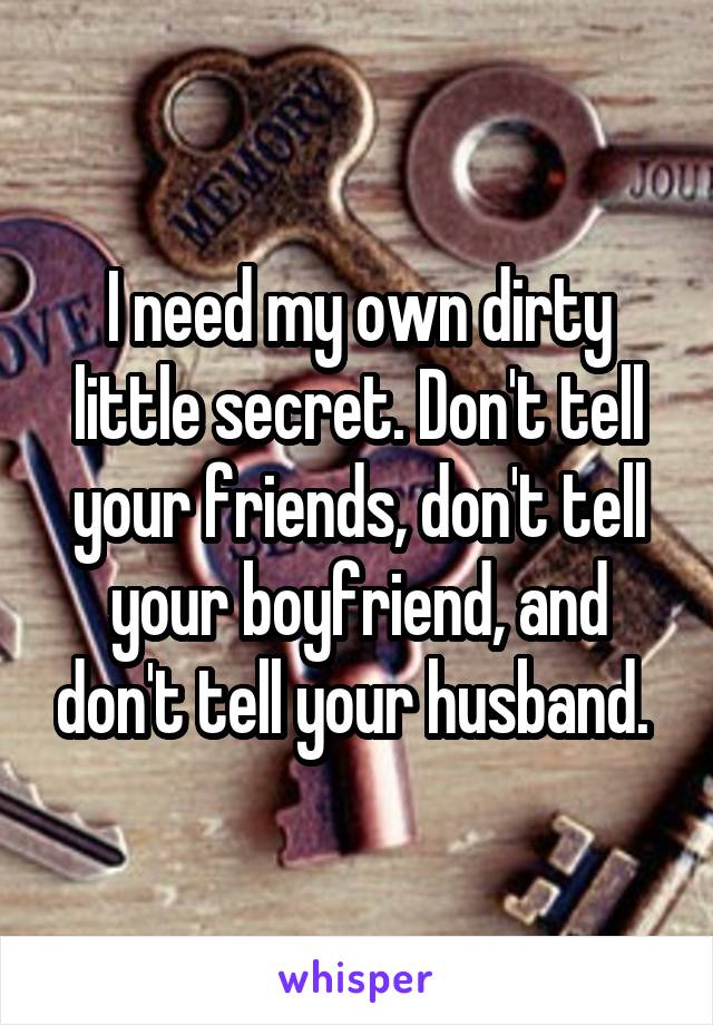 I need my own dirty little secret. Don't tell your friends, don't tell your boyfriend, and don't tell your husband. 