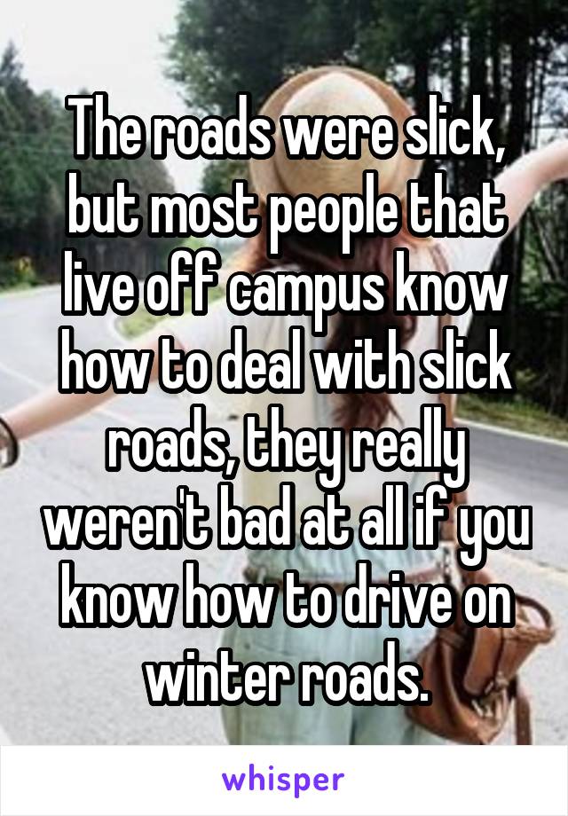 The roads were slick, but most people that live off campus know how to deal with slick roads, they really weren't bad at all if you know how to drive on winter roads.